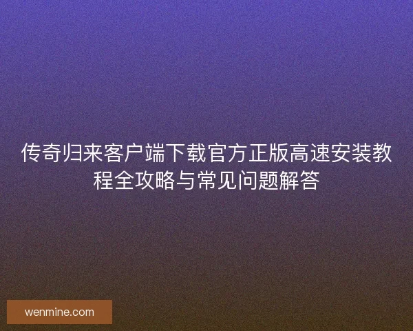 传奇归来客户端下载官方正版高速安装教程全攻略与常见问题解答