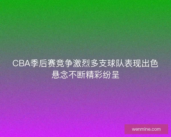 CBA季后赛竞争激烈多支球队表现出色悬念不断精彩纷呈