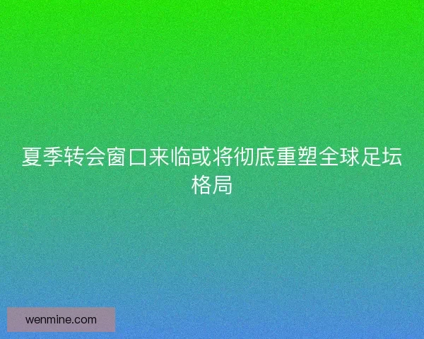 夏季转会窗口来临或将彻底重塑全球足坛格局