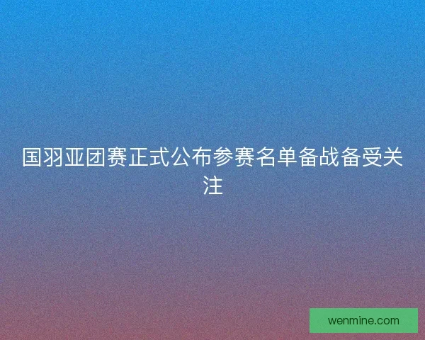 国羽亚团赛正式公布参赛名单备战备受关注