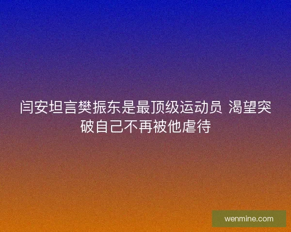 闫安坦言樊振东是最顶级运动员 渴望突破自己不再被他虐待
