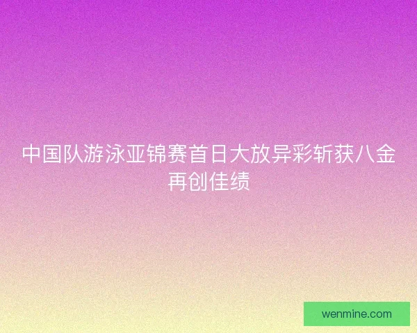 中国队游泳亚锦赛首日大放异彩斩获八金再创佳绩