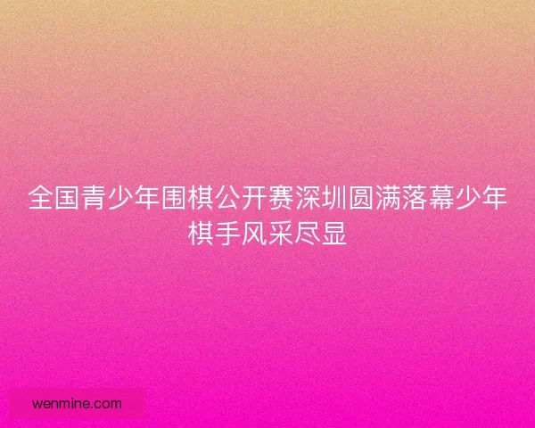 全国青少年围棋公开赛深圳圆满落幕少年棋手风采尽显