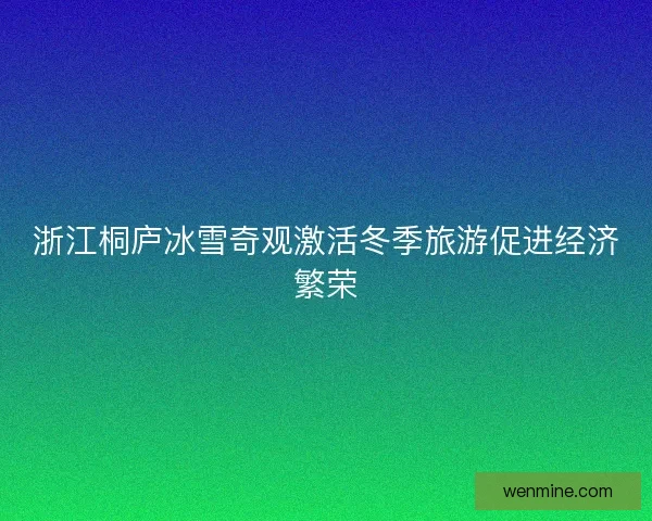 浙江桐庐冰雪奇观激活冬季旅游促进经济繁荣 浙江桐庐冰雪奇观激活冬季旅游促进经济繁荣