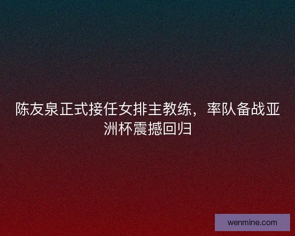 陈友泉正式接任女排主教练,率队备战亚洲杯震撼回归 陈友泉正式接任女排主教练,率队备战亚洲杯震撼回归