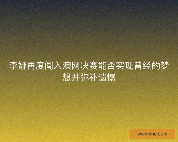 李娜再度闯入澳网决赛能否实现曾经的梦想并弥补遗憾