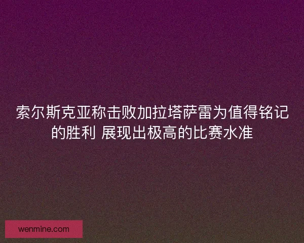 索尔斯克亚称击败加拉塔萨雷为值得铭记的胜利 展现出极高的比赛水准