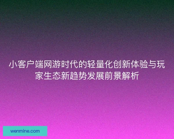 小客户端网游时代的轻量化创新体验与玩家生态新趋势发展前景解析