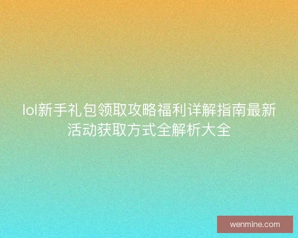 lol新手礼包领取攻略福利详解指南最新活动获取方式全解析大全 lol新手礼包领取攻略福利详解指南最新活动获取方式全解析大全