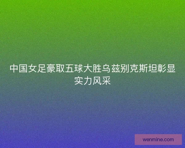 中国女足豪取五球大胜乌兹别克斯坦彰显实力风采 中国女足豪取五球大胜乌兹别克斯坦彰显实力风采